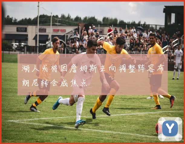 湖人或将因詹姆斯去向调整阵容布朗尼转会成焦点