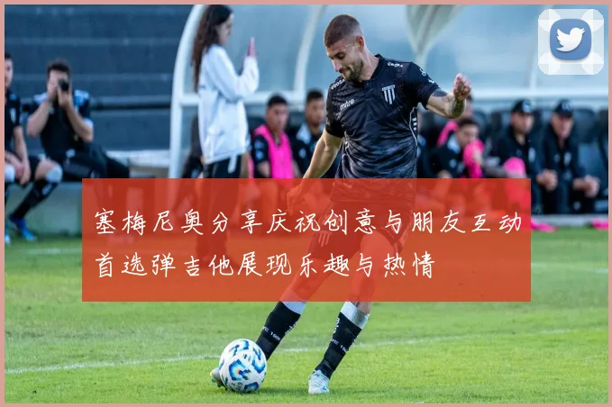 塞梅尼奥分享庆祝创意与朋友互动首选弹吉他展现乐趣与热情