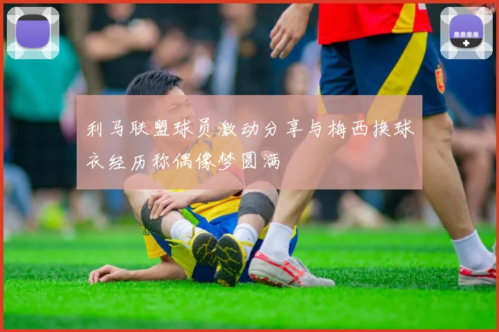 利马联盟球员激动分享与梅西换球衣经历称偶像梦圆满