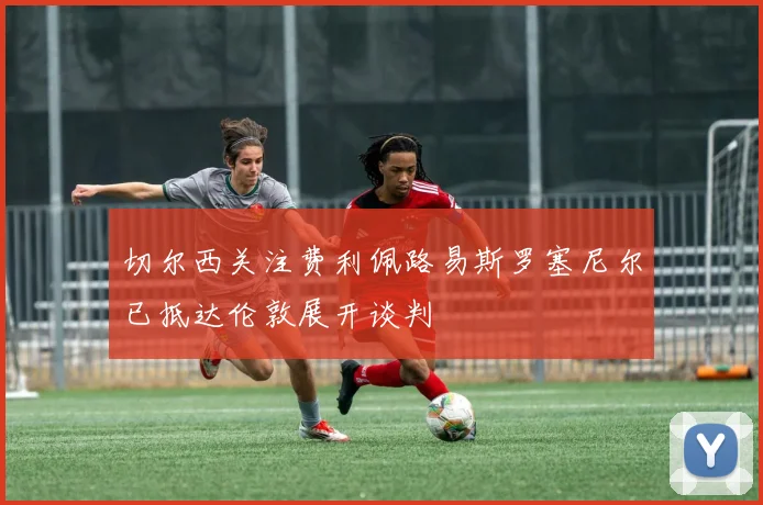切尔西关注费利佩路易斯罗塞尼尔已抵达伦敦展开谈判