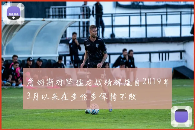 詹姆斯对阵猛龙战绩辉煌自2019年3月以来在多伦多保持不败
