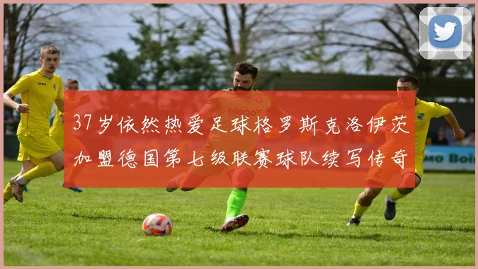 37岁依然热爱足球格罗斯克洛伊茨加盟德国第七级联赛球队续写传奇