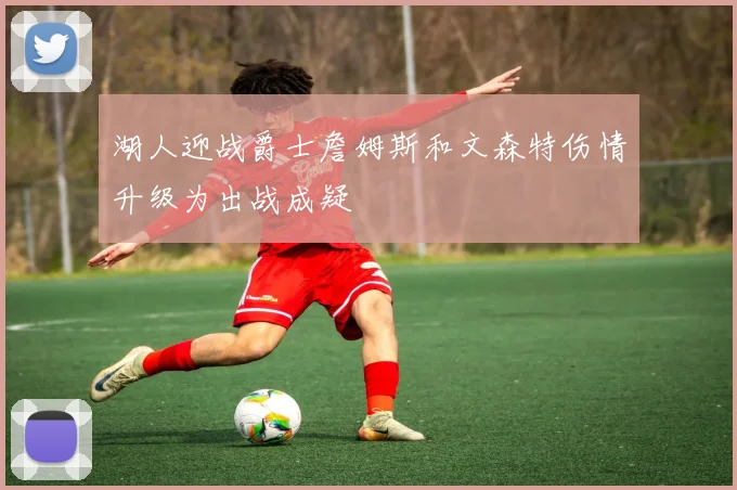 湖人迎战爵士詹姆斯和文森特伤情升级为出战成疑