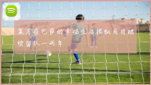 莱万在巴萨的幸福生活揭秘或将继续留队一两年