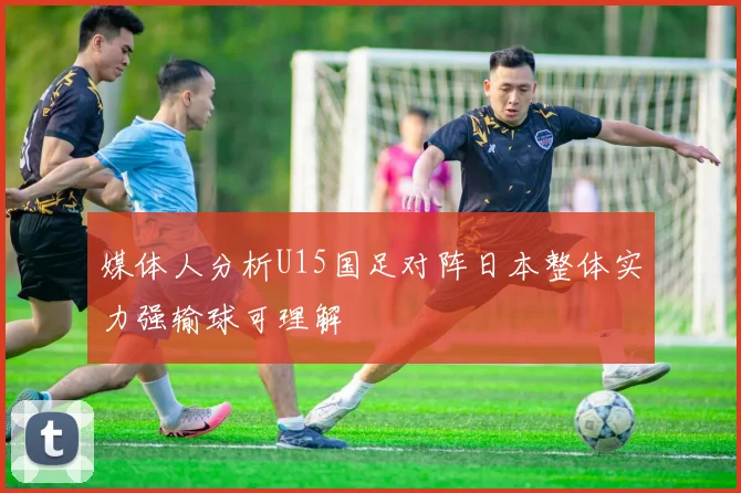 媒体人分析U15国足对阵日本整体实力强输球可理解