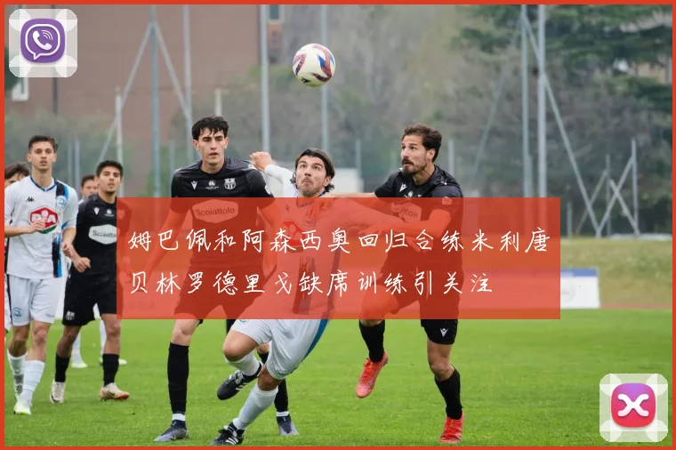 姆巴佩和阿森西奥回归合练米利唐贝林罗德里戈缺席训练引关注