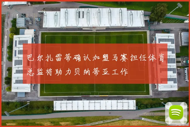 巴尔扎雷蒂确认加盟马赛担任体育总监将助力贝纳蒂亚工作