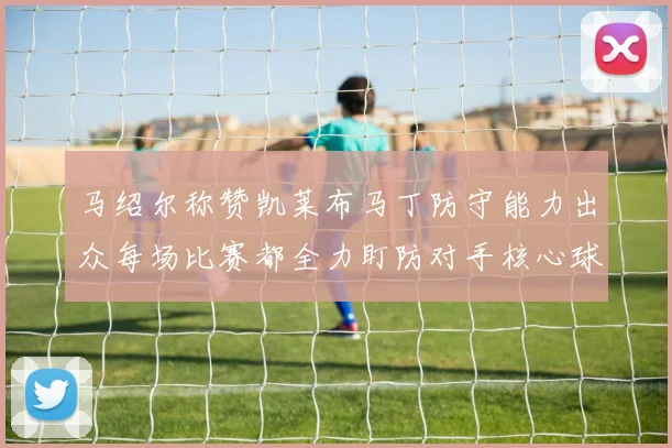 马绍尔称赞凯莱布马丁防守能力出众每场比赛都全力盯防对手核心球员