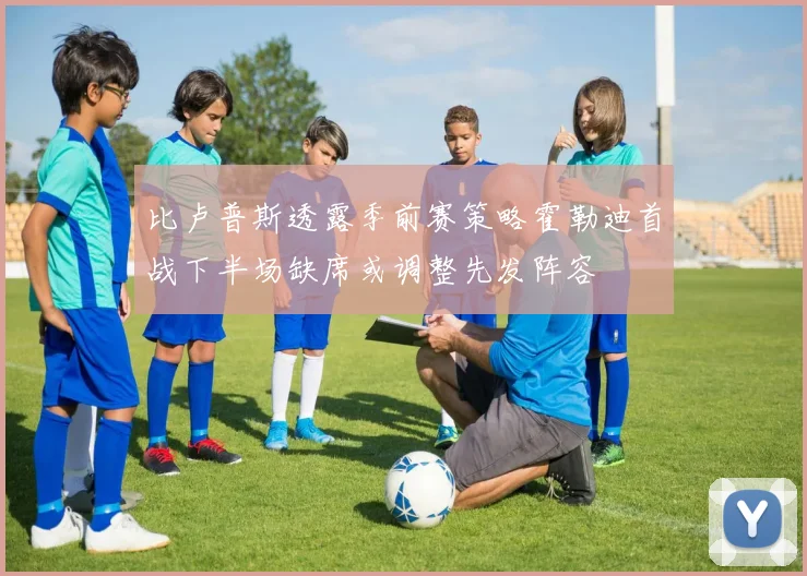 比卢普斯透露季前赛策略霍勒迪首战下半场缺席或调整先发阵容