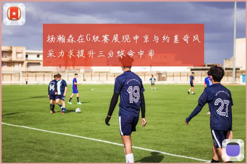 杨瀚森在G联赛展现申京与约基奇风采力求提升三分球命中率