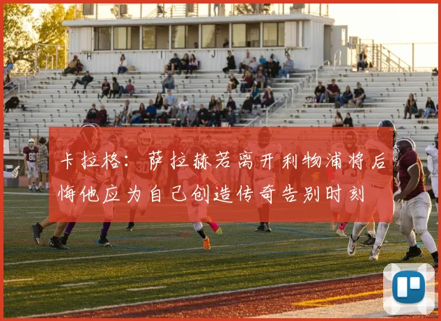 卡拉格：萨拉赫若离开利物浦将后悔他应为自己创造传奇告别时刻