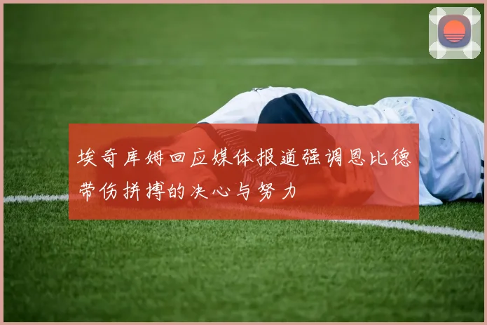 埃奇库姆回应媒体报道强调恩比德带伤拼搏的决心与努力