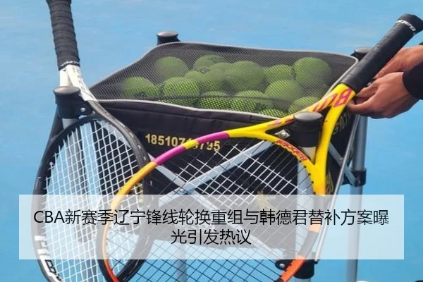 CBA新赛季辽宁锋线轮换重组与韩德君替补方案曝光引发热议